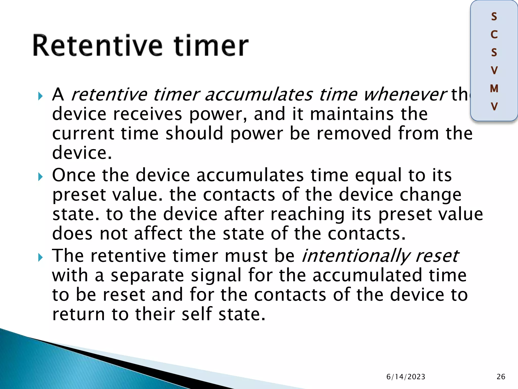  A retentive timer accumulates time whenever the
device receives power, and it maintains the
current time should power be removed from the
device.
 Once the device accumulates time equal to its
preset value. the contacts of the device change
state. to the device after reaching its preset value
does not affect the state of the contacts.
 The retentive timer must be intentionally reset
with a separate signal for the accumulated time
to be reset and for the contacts of the device to
return to their self state.
6/14/2023 26
 