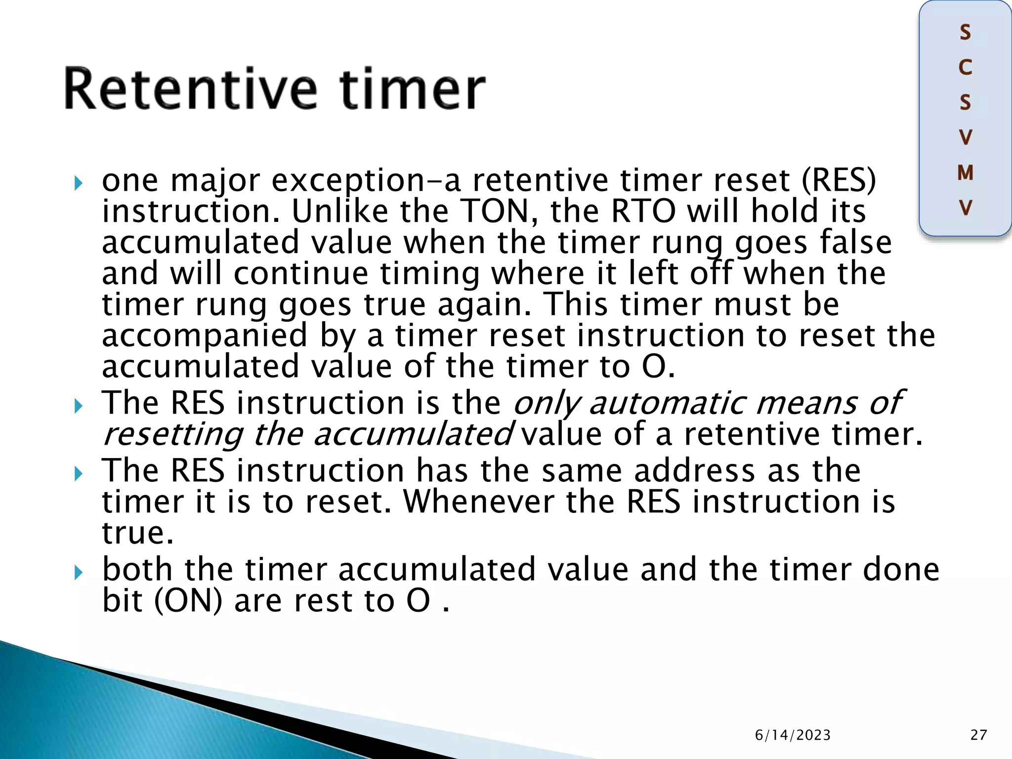  one major exception-a retentive timer reset (RES)
instruction. Unlike the TON, the RTO will hold its
accumulated value when the timer rung goes false
and will continue timing where it left off when the
timer rung goes true again. This timer must be
accompanied by a timer reset instruction to reset the
accumulated value of the timer to O.
 The RES instruction is the only automatic means of
resetting the accumulated value of a retentive timer.
 The RES instruction has the same address as the
timer it is to reset. Whenever the RES instruction is
true.
 both the timer accumulated value and the timer done
bit (ON) are rest to O .
6/14/2023 27
 