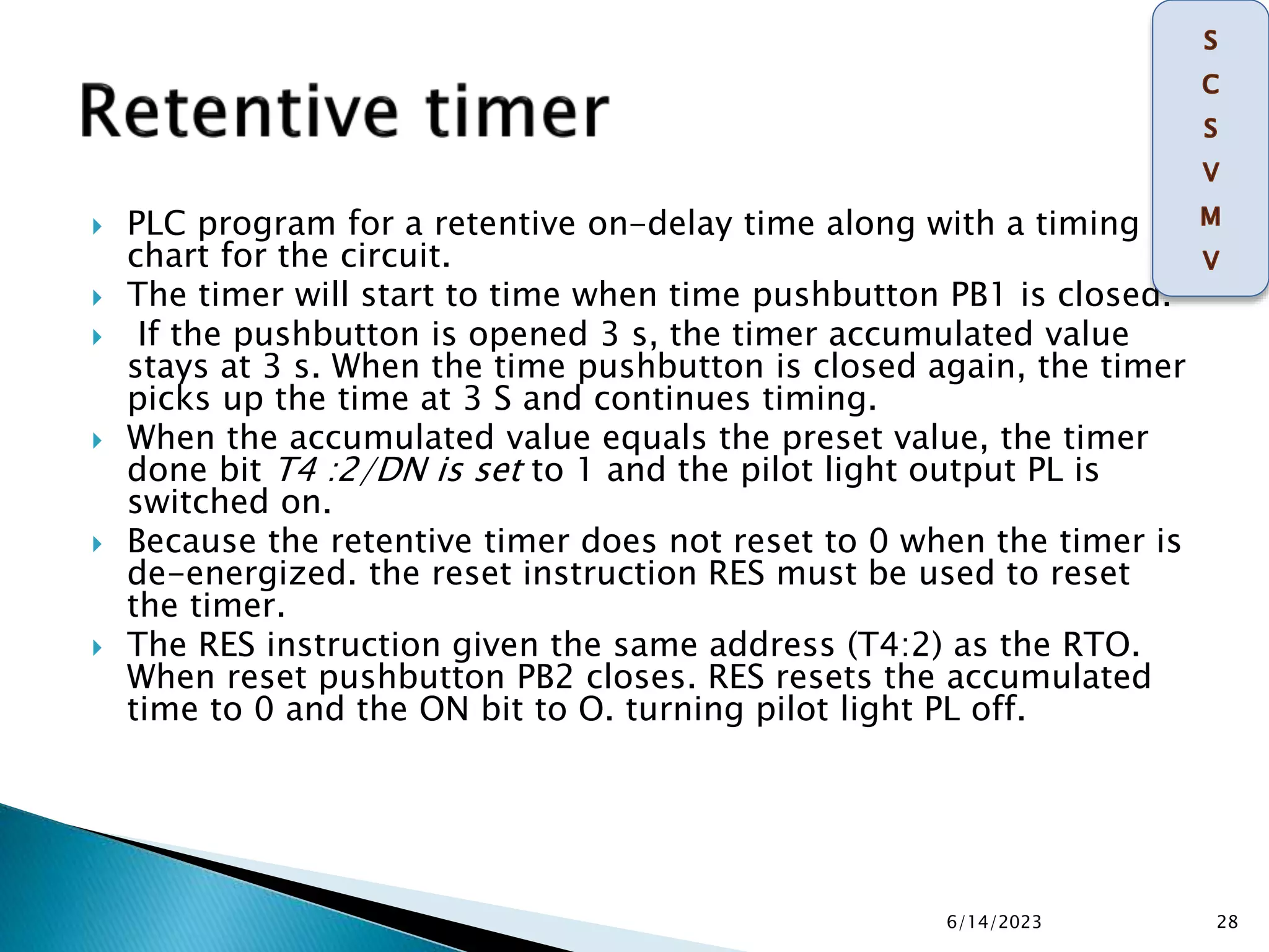  PLC program for a retentive on-delay time along with a timing
chart for the circuit.
 The timer will start to time when time pushbutton PB1 is closed.
 If the pushbutton is opened 3 s, the timer accumulated value
stays at 3 s. When the time pushbutton is closed again, the timer
picks up the time at 3 S and continues timing.
 When the accumulated value equals the preset value, the timer
done bit T4 :2/DN is set to 1 and the pilot light output PL is
switched on.
 Because the retentive timer does not reset to 0 when the timer is
de-energized. the reset instruction RES must be used to reset
the timer.
 The RES instruction given the same address (T4:2) as the RTO.
When reset pushbutton PB2 closes. RES resets the accumulated
time to 0 and the ON bit to O. turning pilot light PL off.
6/14/2023 28
 