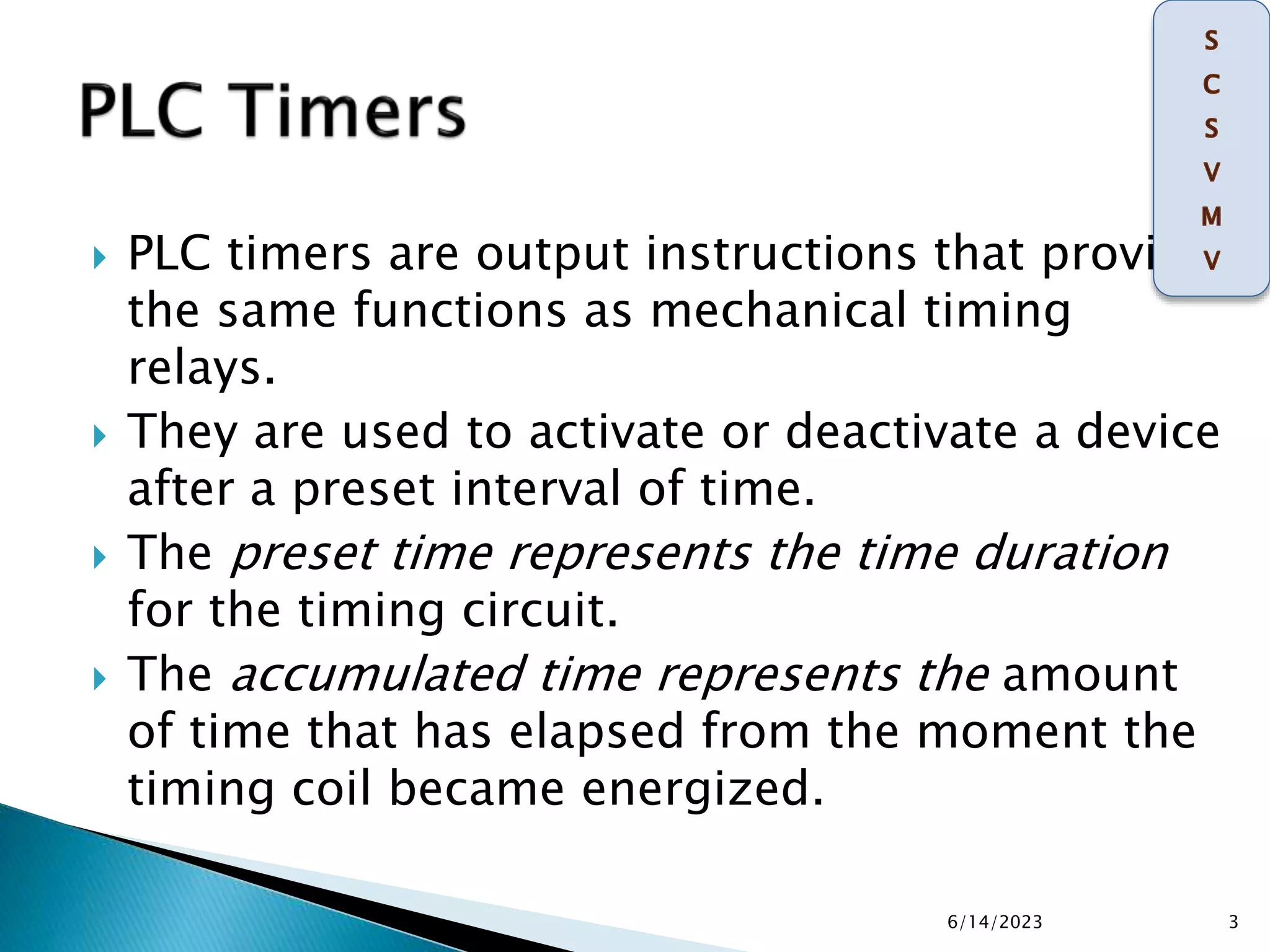  PLC timers are output instructions that provide
the same functions as mechanical timing
relays.
 They are used to activate or deactivate a device
after a preset interval of time.
 The preset time represents the time duration
for the timing circuit.
 The accumulated time represents the amount
of time that has elapsed from the moment the
timing coil became energized.
6/14/2023 3
 