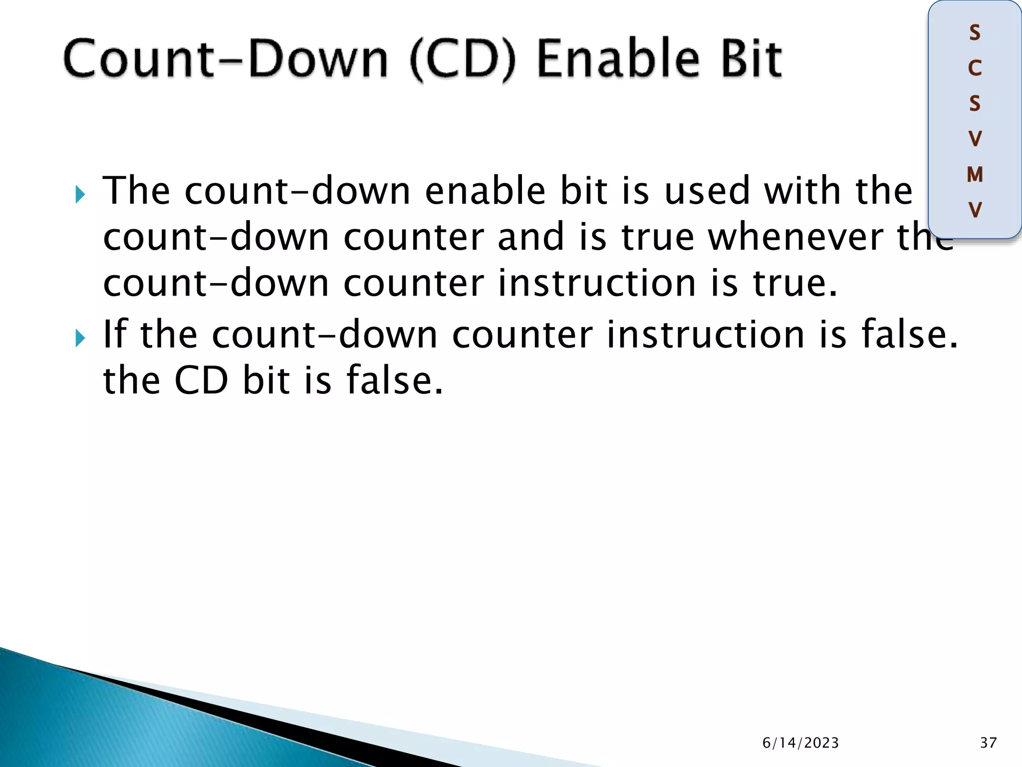  The count-down enable bit is used with the
count-down counter and is true whenever the
count-down counter instruction is true.
 If the count-down counter instruction is false.
the CD bit is false.
6/14/2023 37
 