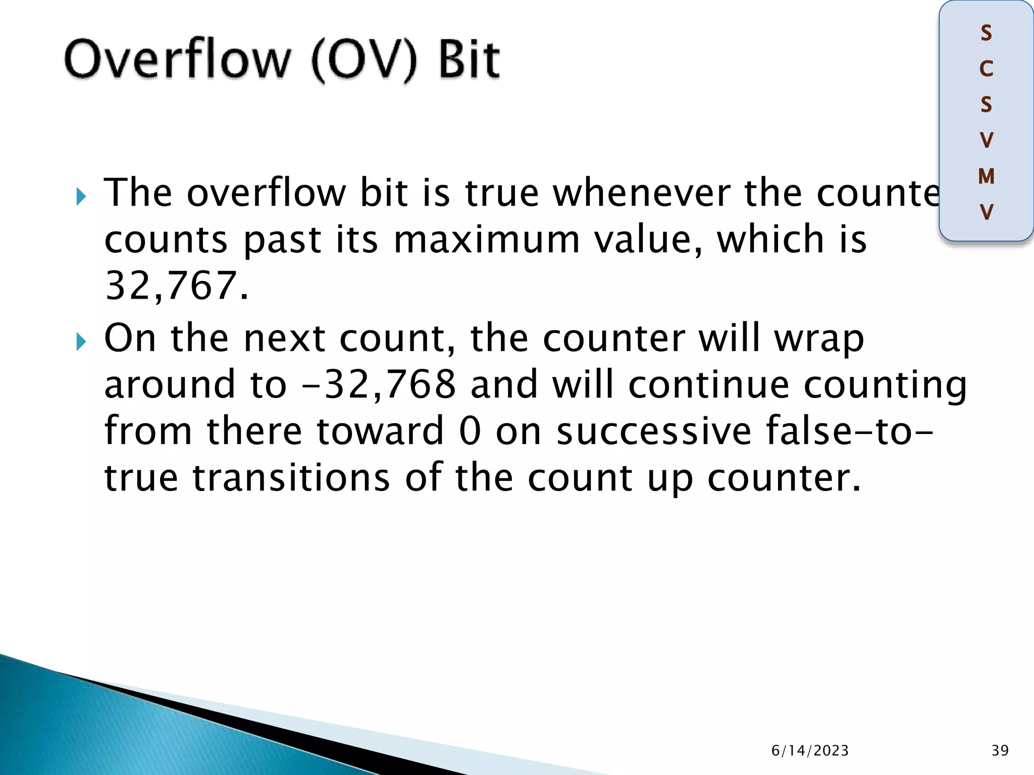  The overflow bit is true whenever the counter
counts past its maximum value, which is
32,767.
 On the next count, the counter will wrap
around to -32,768 and will continue counting
from there toward 0 on successive false-to-
true transitions of the count up counter.
6/14/2023 39
 