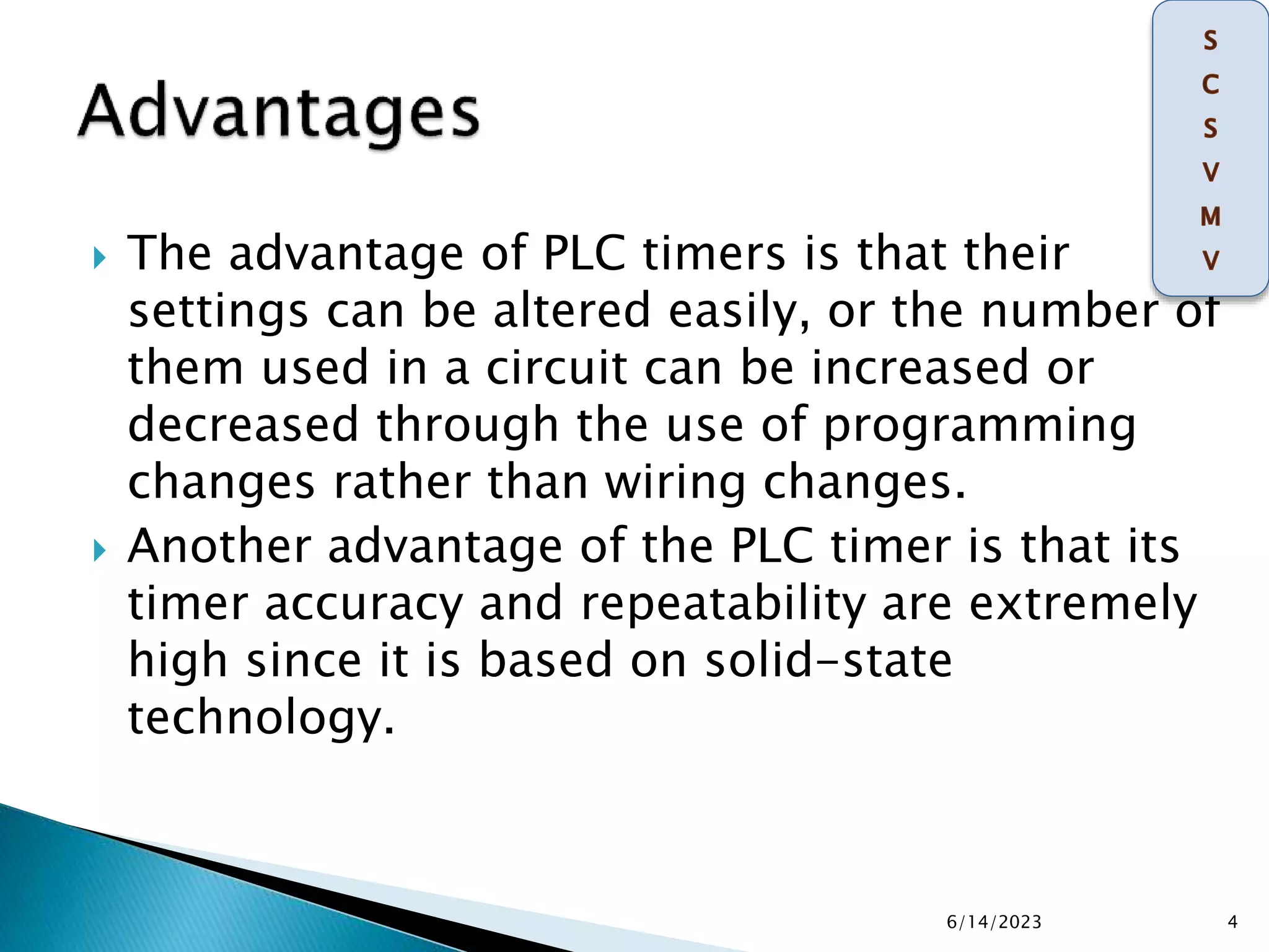  The advantage of PLC timers is that their
settings can be altered easily, or the number of
them used in a circuit can be increased or
decreased through the use of programming
changes rather than wiring changes.
 Another advantage of the PLC timer is that its
timer accuracy and repeatability are extremely
high since it is based on solid-state
technology.
6/14/2023 4
 