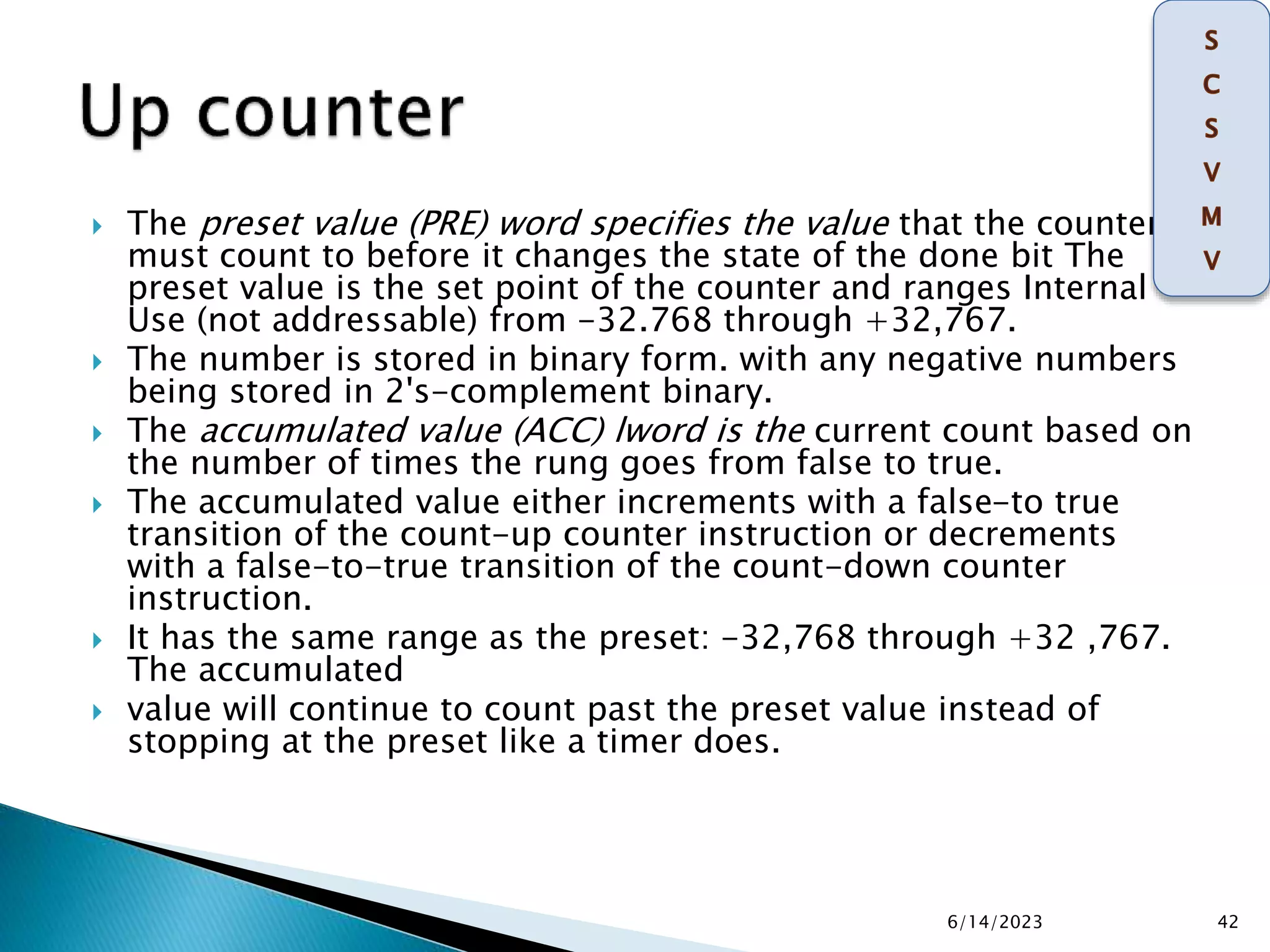  The preset value (PRE) word specifies the value that the counter
must count to before it changes the state of the done bit The
preset value is the set point of the counter and ranges Internal
Use (not addressable) from -32.768 through +32,767.
 The number is stored in binary form. with any negative numbers
being stored in 2's-complement binary.
 The accumulated value (ACC) lword is the current count based on
the number of times the rung goes from false to true.
 The accumulated value either increments with a false-to true
transition of the count-up counter instruction or decrements
with a false-to-true transition of the count-down counter
instruction.
 It has the same range as the preset: -32,768 through +32 ,767.
The accumulated
 value will continue to count past the preset value instead of
stopping at the preset like a timer does.
6/14/2023 42
 