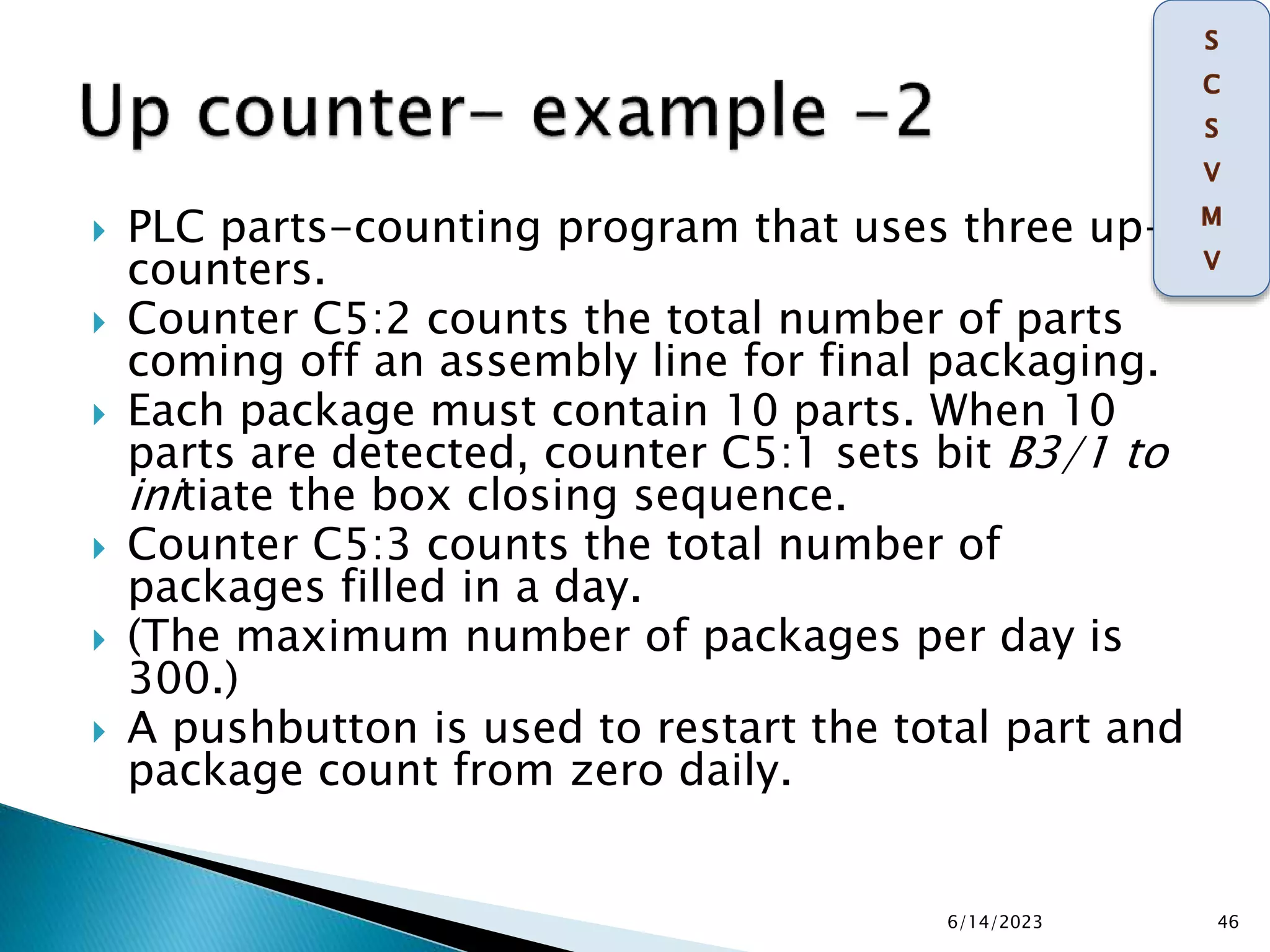  PLC parts-counting program that uses three up-
counters.
 Counter C5:2 counts the total number of parts
coming off an assembly line for final packaging.
 Each package must contain 10 parts. When 10
parts are detected, counter C5:1 sets bit B3/1 to
initiate the box closing sequence.
 Counter C5:3 counts the total number of
packages filled in a day.
 (The maximum number of packages per day is
300.)
 A pushbutton is used to restart the total part and
package count from zero daily.
6/14/2023 46
 