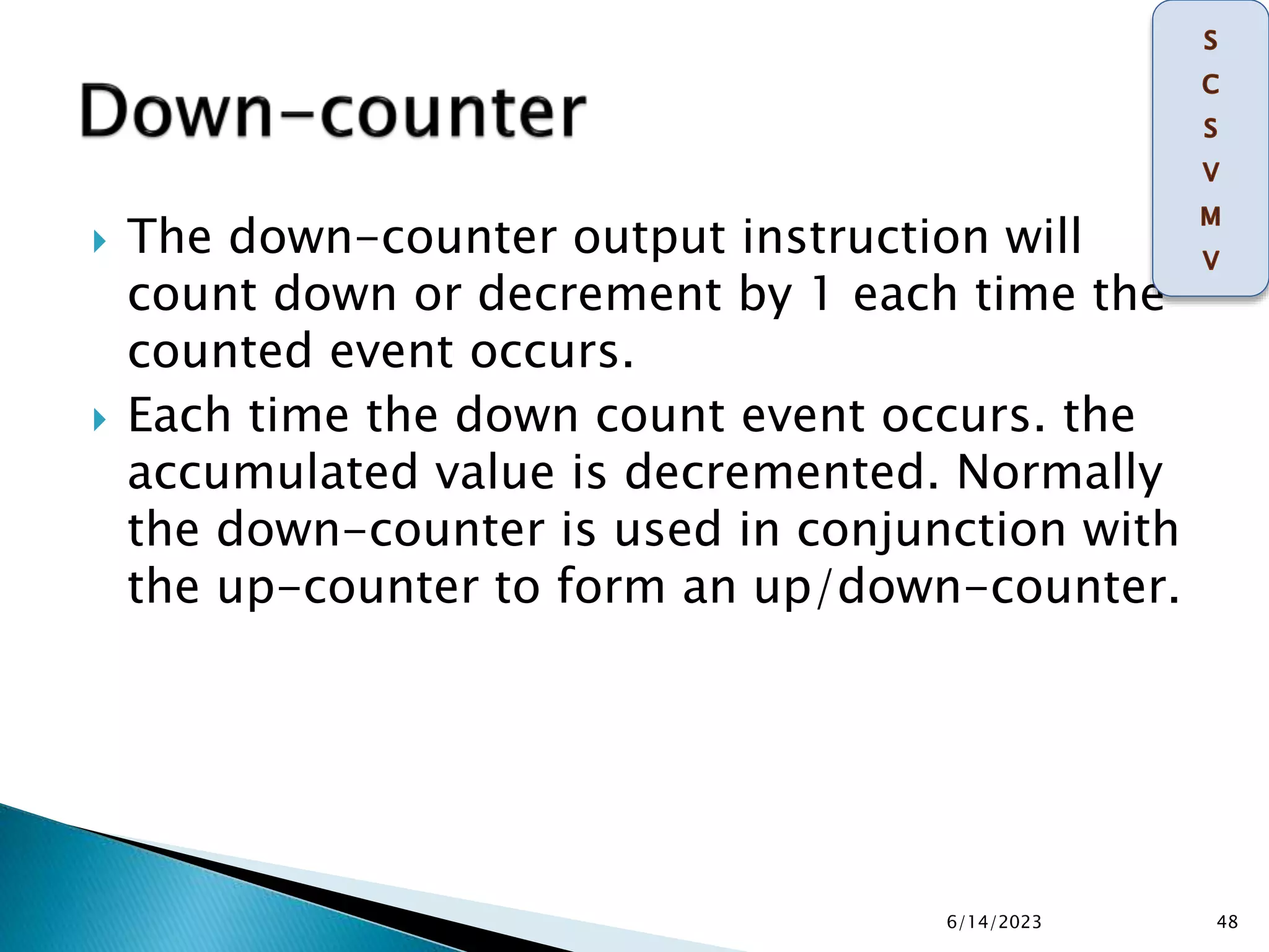  The down-counter output instruction will
count down or decrement by 1 each time the
counted event occurs.
 Each time the down count event occurs. the
accumulated value is decremented. Normally
the down-counter is used in conjunction with
the up-counter to form an up/down-counter.
6/14/2023 48
 