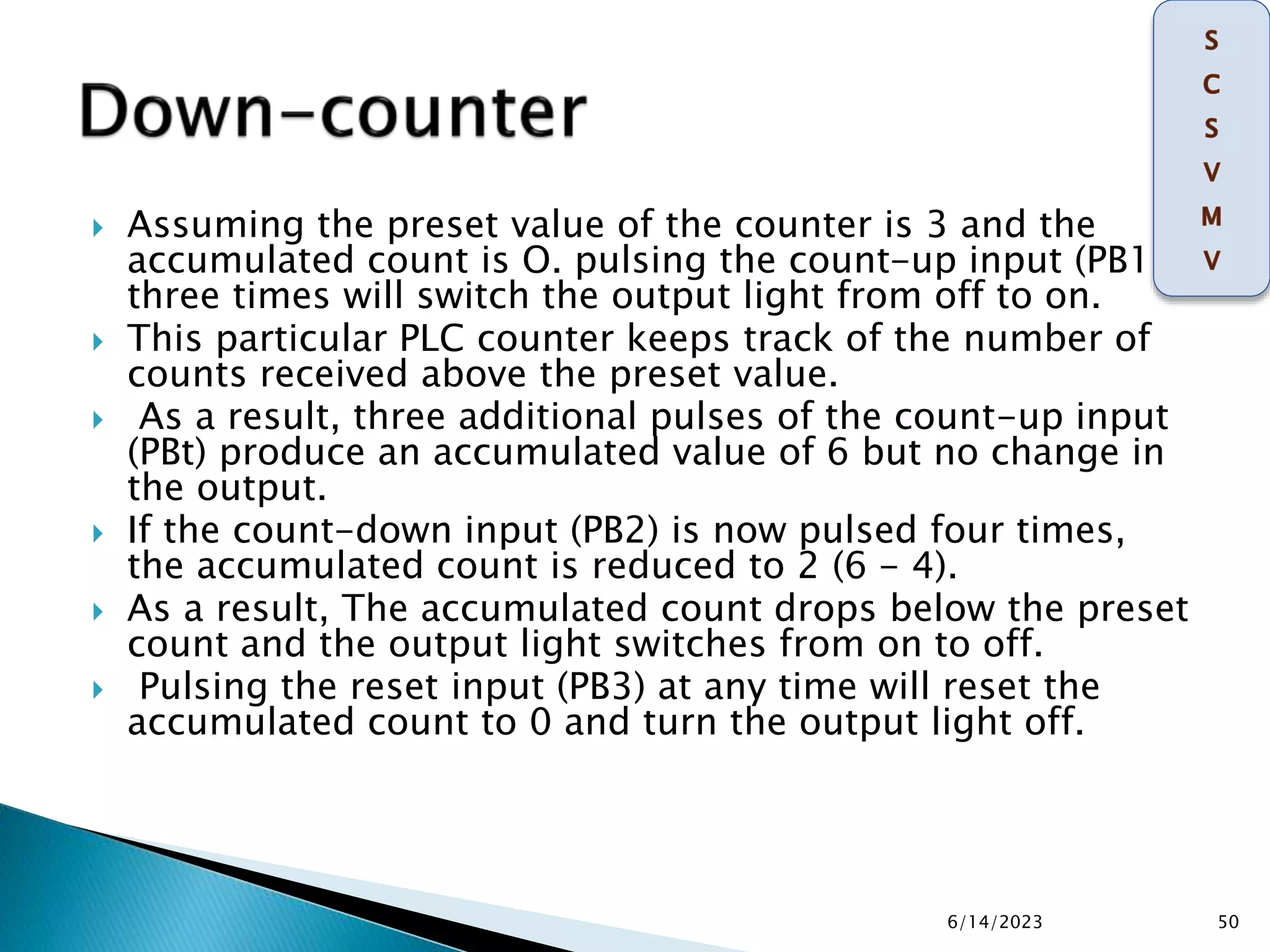  Assuming the preset value of the counter is 3 and the
accumulated count is O. pulsing the count-up input (PB1 )
three times will switch the output light from off to on.
 This particular PLC counter keeps track of the number of
counts received above the preset value.
 As a result, three additional pulses of the count-up input
(PBt) produce an accumulated value of 6 but no change in
the output.
 If the count-down input (PB2) is now pulsed four times,
the accumulated count is reduced to 2 (6 - 4).
 As a result, The accumulated count drops below the preset
count and the output light switches from on to off.
 Pulsing the reset input (PB3) at any time will reset the
accumulated count to 0 and turn the output light off.
6/14/2023 50
 