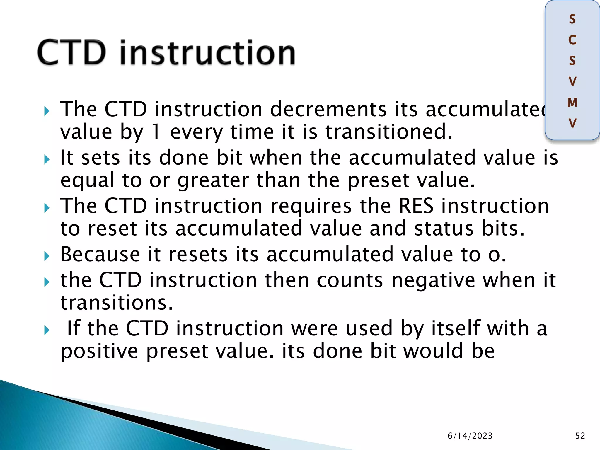  The CTD instruction decrements its accumulated
value by 1 every time it is transitioned.
 It sets its done bit when the accumulated value is
equal to or greater than the preset value.
 The CTD instruction requires the RES instruction
to reset its accumulated value and status bits.
 Because it resets its accumulated value to o.
 the CTD instruction then counts negative when it
transitions.
 If the CTD instruction were used by itself with a
positive preset value. its done bit would be
6/14/2023 52
 