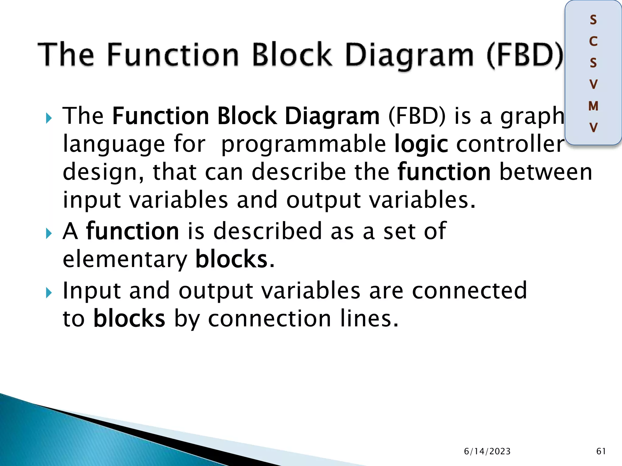  The Function Block Diagram (FBD) is a graphical
language for programmable logic controller
design, that can describe the function between
input variables and output variables.
 A function is described as a set of
elementary blocks.
 Input and output variables are connected
to blocks by connection lines.
6/14/2023 61
 