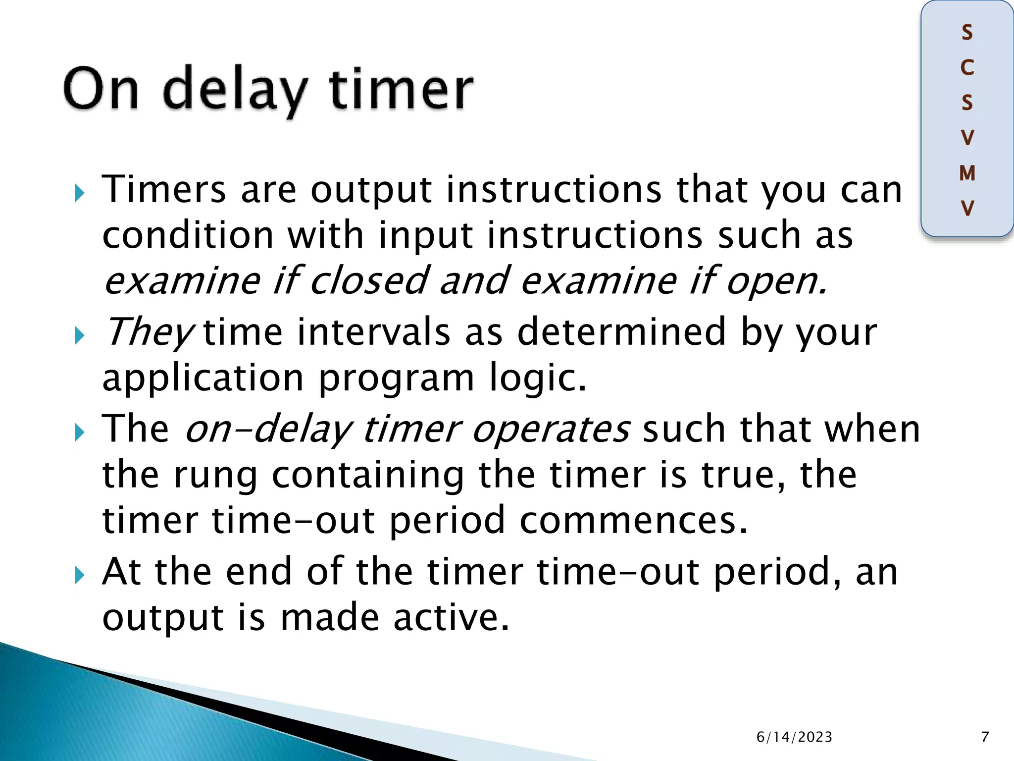  Timers are output instructions that you can
condition with input instructions such as
examine if closed and examine if open.
 They time intervals as determined by your
application program logic.
 The on-delay timer operates such that when
the rung containing the timer is true, the
timer time-out period commences.
 At the end of the timer time-out period, an
output is made active.
6/14/2023 7
 