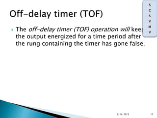  The off-delay timer (TOF) operation will keep
the output energized for a time period after
the rung containing the timer has gone false.
6/14/2023 17
 
