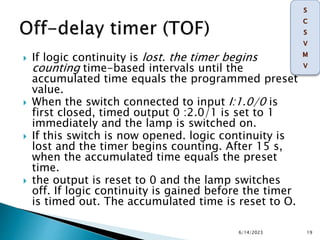  If logic continuity is lost. the timer begins
counting time-based intervals until the
accumulated time equals the programmed preset
value.
 When the switch connected to input I:1.0/0 is
first closed, timed output 0 :2.0/1 is set to 1
immediately and the lamp is switched on.
 If this switch is now opened. logic continuity is
lost and the timer begins counting. After 15 s,
when the accumulated time equals the preset
time.
 the output is reset to 0 and the lamp switches
off. If logic continuity is gained before the timer
is timed out. The accumulated time is reset to O.
6/14/2023 19
 