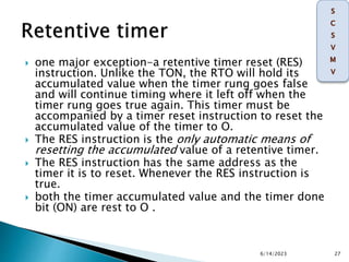  one major exception-a retentive timer reset (RES)
instruction. Unlike the TON, the RTO will hold its
accumulated value when the timer rung goes false
and will continue timing where it left off when the
timer rung goes true again. This timer must be
accompanied by a timer reset instruction to reset the
accumulated value of the timer to O.
 The RES instruction is the only automatic means of
resetting the accumulated value of a retentive timer.
 The RES instruction has the same address as the
timer it is to reset. Whenever the RES instruction is
true.
 both the timer accumulated value and the timer done
bit (ON) are rest to O .
6/14/2023 27
 