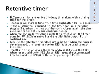  PLC program for a retentive on-delay time along with a timing
chart for the circuit.
 The timer will start to time when time pushbutton PB1 is closed.
 If the pushbutton is opened 3 s, the timer accumulated value
stays at 3 s. When the time pushbutton is closed again, the timer
picks up the time at 3 S and continues timing.
 When the accumulated value equals the preset value, the timer
done bit T4 :2/DN is set to 1 and the pilot light output PL is
switched on.
 Because the retentive timer does not reset to 0 when the timer is
de-energized. the reset instruction RES must be used to reset
the timer.
 The RES instruction given the same address (T4:2) as the RTO.
When reset pushbutton PB2 closes. RES resets the accumulated
time to 0 and the ON bit to O. turning pilot light PL off.
6/14/2023 28
 