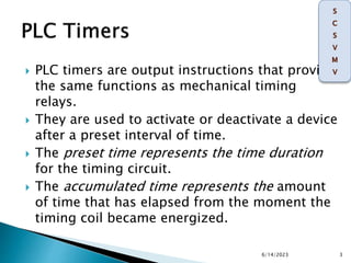 PLC timers are output instructions that provide
the same functions as mechanical timing
relays.
 They are used to activate or deactivate a device
after a preset interval of time.
 The preset time represents the time duration
for the timing circuit.
 The accumulated time represents the amount
of time that has elapsed from the moment the
timing coil became energized.
6/14/2023 3
 