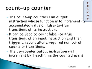  The count-up counter is an output
instruction whose function is to increment its
accumulated value on false-to-true
transitions of its instruction.
 It can be used to count false -to-true
transitions of an input instruction and then
trigger an event after a required number of
counts or transitions.
 The up-counter output instruction will
increment by 1 each time the counted event
6/14/2023 33
 