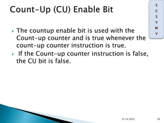  The countup enable bit is used with the
Count-up counter and is true whenever the
count-up counter instruction is true.
 If the Count-up counter instruction is false,
the CU bit is false.
6/14/2023 36
 