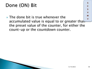  The done bit is true whenever the
accumulated value is equal to or greater than
the preset value of the counter, for either the
count-up or the countdown counter.
6/14/2023 38
 