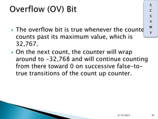  The overflow bit is true whenever the counter
counts past its maximum value, which is
32,767.
 On the next count, the counter will wrap
around to -32,768 and will continue counting
from there toward 0 on successive false-to-
true transitions of the count up counter.
6/14/2023 39
 