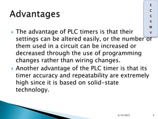  The advantage of PLC timers is that their
settings can be altered easily, or the number of
them used in a circuit can be increased or
decreased through the use of programming
changes rather than wiring changes.
 Another advantage of the PLC timer is that its
timer accuracy and repeatability are extremely
high since it is based on solid-state
technology.
6/14/2023 4
 