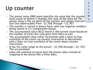  The preset value (PRE) word specifies the value that the counter
must count to before it changes the state of the done bit The
preset value is the set point of the counter and ranges Internal
Use (not addressable) from -32.768 through +32,767.
 The number is stored in binary form. with any negative numbers
being stored in 2's-complement binary.
 The accumulated value (ACC) lword is the current count based on
the number of times the rung goes from false to true.
 The accumulated value either increments with a false-to true
transition of the count-up counter instruction or decrements
with a false-to-true transition of the count-down counter
instruction.
 It has the same range as the preset: -32,768 through +32 ,767.
The accumulated
 value will continue to count past the preset value instead of
stopping at the preset like a timer does.
6/14/2023 42
 