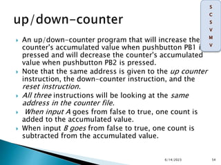  An up/down-counter program that will increase the
counter's accumulated value when pushbutton PB1 is
pressed and will decrease the counter's accumulated
value when pushbutton PB2 is pressed.
 Note that the same address is given to the up counter
instruction, the down-counter instruction, and the
reset instruction.
 All three instructions will be looking at the same
address in the counter file.
 When input A goes from false to true, one count is
added to the accumulated value.
 When input B goes from false to true, one count is
subtracted from the accumulated value.
6/14/2023 54
 