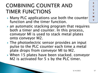  Many PLC applications use both the counter
function and the timer function.
 an automatic stacking program that requires
both a timer and counter. In this process,
conveyor Ml is used to stack metal plates
onto conveyor M2.
 The photoelectric sensor provides an input
pulse to the PLC counter each time a metal
plate drops from conveyor Ml to M2.
 When 15 plates have been stacked. conveyor
M2 is activated for 5 s by the PLC timer.
6/14/2023 57
 