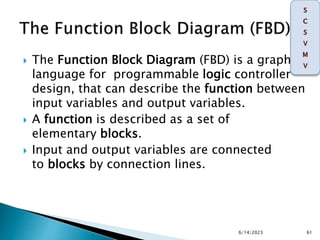  The Function Block Diagram (FBD) is a graphical
language for programmable logic controller
design, that can describe the function between
input variables and output variables.
 A function is described as a set of
elementary blocks.
 Input and output variables are connected
to blocks by connection lines.
6/14/2023 61
 