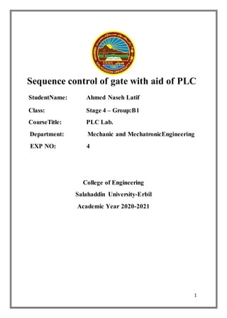 1
Sequence control of gate with aid of PLC
StudentName: Ahmed Naseh Latif
Class: Stage 4 – Group:B1
CourseTitle: PLC Lab.
Department: Mechanic and MechatronicEngineering
EXP NO: 4
College of Engineering
Salahaddin University-Erbil
Academic Year 2020-2021
 