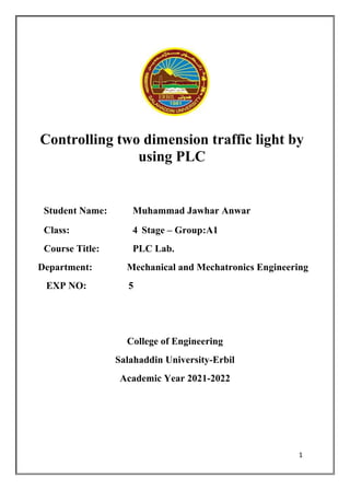 1
Controlling two dimension traffic light by
using PLC
Student Name: Muhammad Jawhar Anwar
Class: 4 Stage – Group:A1
Course Title: PLC Lab.
Department: Mechanical and Mechatronics Engineering
EXP NO: 5
College of Engineering
Salahaddin University-Erbil
Academic Year 2021-2022
 