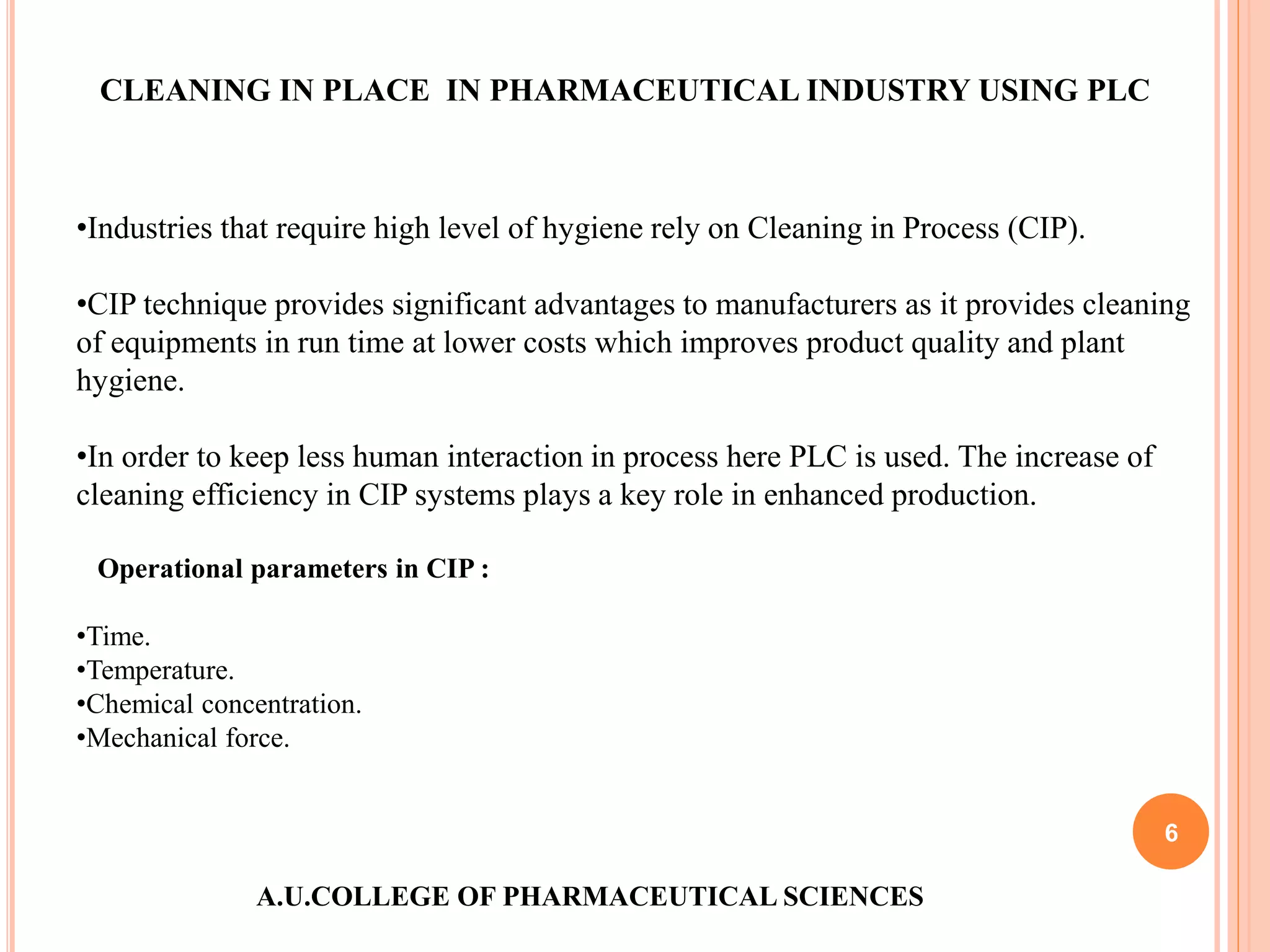 A.U.COLLEGE OF PHARMACEUTICAL SCIENCES
6
CLEANING IN PLACE IN PHARMACEUTICAL INDUSTRY USING PLC
•Industries that require high level of hygiene rely on Cleaning in Process (CIP).
•CIP technique provides significant advantages to manufacturers as it provides cleaning
of equipments in run time at lower costs which improves product quality and plant
hygiene.
•In order to keep less human interaction in process here PLC is used. The increase of
cleaning efficiency in CIP systems plays a key role in enhanced production.
Operational parameters in CIP :
•Time.
•Temperature.
•Chemical concentration.
•Mechanical force.
 
