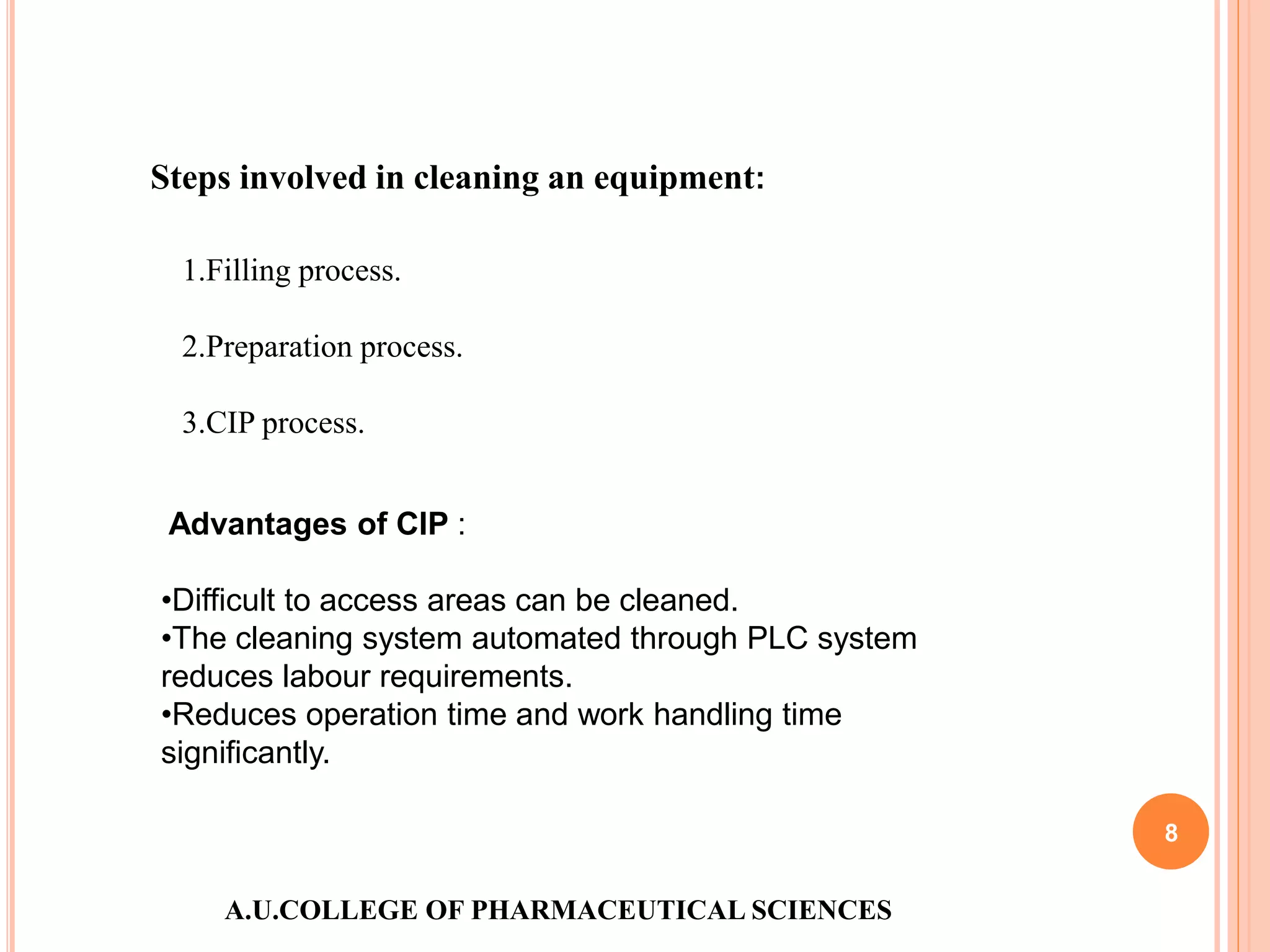 A.U.COLLEGE OF PHARMACEUTICAL SCIENCES
8
Steps involved in cleaning an equipment:
1.Filling process.
2.Preparation process.
3.CIP process.
Advantages of CIP :
•Difficult to access areas can be cleaned.
•The cleaning system automated through PLC system
reduces labour requirements.
•Reduces operation time and work handling time
significantly.
 