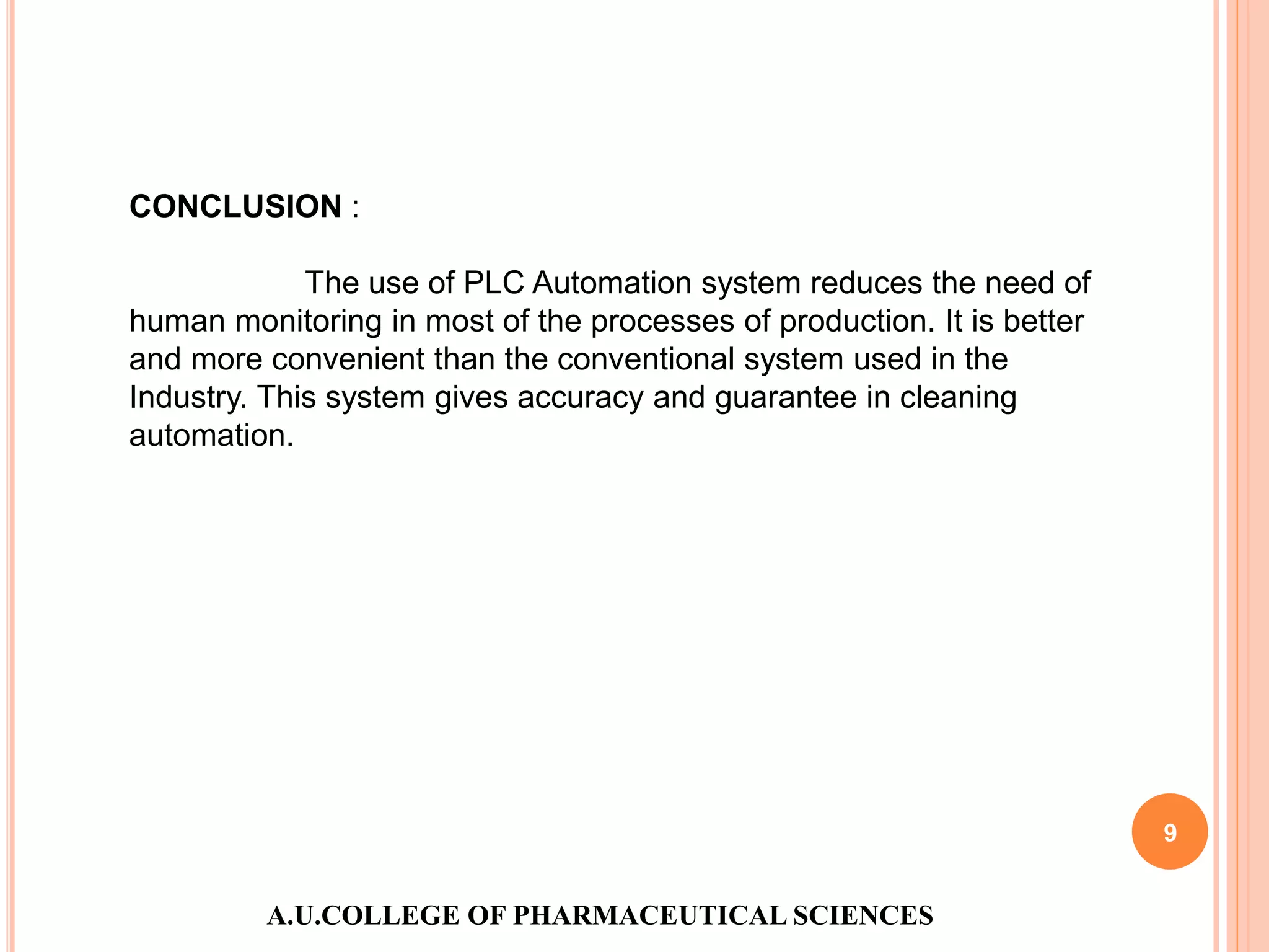 A.U.COLLEGE OF PHARMACEUTICAL SCIENCES
9
CONCLUSION :
The use of PLC Automation system reduces the need of
human monitoring in most of the processes of production. It is better
and more convenient than the conventional system used in the
Industry. This system gives accuracy and guarantee in cleaning
automation.
 
