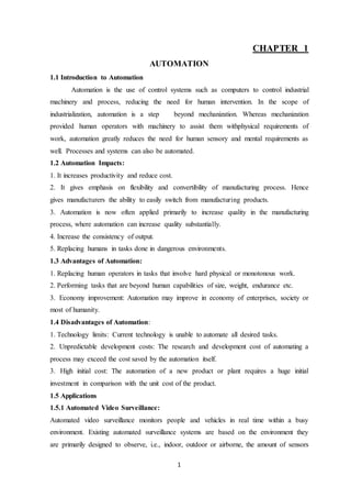 1
CHAPTER 1
AUTOMATION
1.1 Introduction to Automation
Automation is the use of control systems such as computers to control industrial
machinery and process, reducing the need for human intervention. In the scope of
industrialization, automation is a step beyond mechanization. Whereas mechanization
provided human operators with machinery to assist them withphysical requirements of
work, automation greatly reduces the need for human sensory and mental requirements as
well. Processes and systems can also be automated.
1.2 Automation Impacts:
1. It increases productivity and reduce cost.
2. It gives emphasis on flexibility and convertibility of manufacturing process. Hence
gives manufacturers the ability to easily switch from manufacturing products.
3. Automation is now often applied primarily to increase quality in the manufacturing
process, where automation can increase quality substantially.
4. Increase the consistency of output.
5. Replacing humans in tasks done in dangerous environments.
1.3 Advantages of Automation:
1. Replacing human operators in tasks that involve hard physical or monotonous work.
2. Performing tasks that are beyond human capabilities of size, weight, endurance etc.
3. Economy improvement: Automation may improve in economy of enterprises, society or
most of humanity.
1.4 Disadvantages of Automation:
1. Technology limits: Current technology is unable to automate all desired tasks.
2. Unpredictable development costs: The research and development cost of automating a
process may exceed the cost saved by the automation itself.
3. High initial cost: The automation of a new product or plant requires a huge initial
investment in comparison with the unit cost of the product.
1.5 Applications
1.5.1 Automated Video Surveillance:
Automated video surveillance monitors people and vehicles in real time within a busy
environment. Existing automated surveillance systems are based on the environment they
are primarily designed to observe, i.e., indoor, outdoor or airborne, the amount of sensors
 