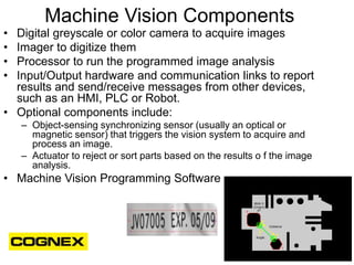Machine Vision Components
• Digital greyscale or color camera to acquire images
• Imager to digitize them
• Processor to r...