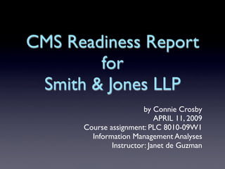 CMS Readiness Report
        for
 Smith & Jones LLP
                        by Connie Crosby
                            APRIL 11, 2009
      Course assignment: PLC 8010-09W1
        Information Management Analyses
              Instructor: Janet de Guzman
 