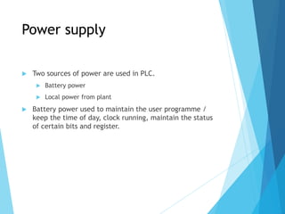 Power supply
 Two sources of power are used in PLC.
 Battery power
 Local power from plant
 Battery power used to maintain the user programme /
keep the time of day, clock running, maintain the status
of certain bits and register.
 