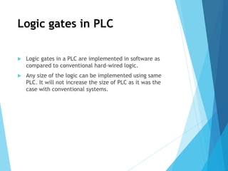 Logic gates in PLC
 Logic gates in a PLC are implemented in software as
compared to conventional hard-wired logic.
 Any size of the logic can be implemented using same
PLC. It will not increase the size of PLC as it was the
case with conventional systems.
 