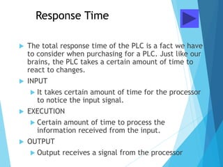 Response Time
 The total response time of the PLC is a fact we have
to consider when purchasing for a PLC. Just like our
brains, the PLC takes a certain amount of time to
react to changes.
 INPUT
 It takes certain amount of time for the processor
to notice the input signal.
 EXECUTION
 Certain amount of time to process the
information received from the input.
 OUTPUT
 Output receives a signal from the processor
 