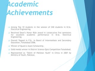  Among Top 10 students in the session of 240 students in B.Sc.
Electrical Engineering.
 Received Dean’s Honor Role award in consecutive five semesters
for excellent academic performance in B.Sc. Electrical
Engineering.
 Overall Topped in F.Sc. in Board of Intermediate and Secondary
Education, Faisalabad 2006.
 Winner of Quaid-e-Azam Scholarship.
 Gold medal winner in District Science Quiz Competition Faisalabad.
 Represented as ‘Talent of Pakistan Youth’ in China in 2007 by
Ministry of Youth, Pakistan.
Academic
Achievements
 