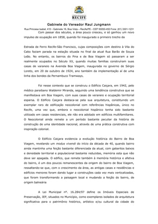 Gabinete do Vereador Raul Jungmann
Rua Princesa Isabel, 410 - Gabinete 16, Boa Vista – Recife/PE - CEP 50050-450 Fone: (81) 3301-1231
Com passar dos séculos, a área pouco cresceu, e só ganhou um novo
impulso de ocupação em 1858, quando foi inaugurado o primeiro trecho da
Estrada de Ferro Recife-São Francisco, cujas composições com destino à Vila do
Cabo faziam parada na estação situada no final da atual Rua Barão de Souza
Leão. No entanto, os bairros do Pina e de Boa Viagem só passaram a ser
realmente ocupados no Século XX, quando muitas famílias construíram suas
casas de varaneio na Avenida Boa Viagem, inaugurada no governo de Sérgio
Loreto, em 20 de outubro de 1924, ano também da implementação aí de uma
linha dos bondes da Pernambuco Tramways.
Foi nesse contexto que se construiu o Edifício Caiçara, em 1942, pelo
médico paraibano Waldemir Miranda, seguindo uma tendência construtiva que se
manifestava em Boa Viagem, com suas casas de veraneio e ocupação territorial
esparsa. O Edifício Caiçara destaca-se pela sua arquitetura, constituindo um
exemplar raro de edificação neocolonial com referências hispânicas, único no
Recife, uma vez que, embora o neocolonial hispânico tenha sido bastante
utilizado em casas residenciais, ele não era adotado em edifícios multifamiliares.
O Neocolonial ainda remete a um período bastante peculiar da história de
construção de uma identidade nacional, através de uma prática construtiva com
inspiração colonial.
O Edifício Caiçara evidencia a evolução histórica do Bairro de Boa
Viagem, revelando um modus vivendi do início da década de 40, quando bairro
ainda mantinha uma feição bastante diferenciada da atual, com gabaritos baixos
e densidade territorial e populacional bastante reduzidas, memória esta que não
deve ser apagada. O edifíco, que remete também à memória histórica e afetiva
do bairro, é um dos poucos remanescentes da origem do bairro de Boa Viagem,
ressaltando-se que, com o crescimento da área, as antigas casas e residências e
edifícios menores foram dando lugar a construções cada vez mais verticalizadas,
que foram transformando a paisagem local e mudando a feição do bairro, de
origem balneária
A Lei Municipal nº. 16.284/97 define os Imóveis Especiais de
Preservação, IEP, situados no Município, como exemplares isolados de arquitetura
significativa para o patrimônio histórico, artístico e/ou cultural da cidade do
 