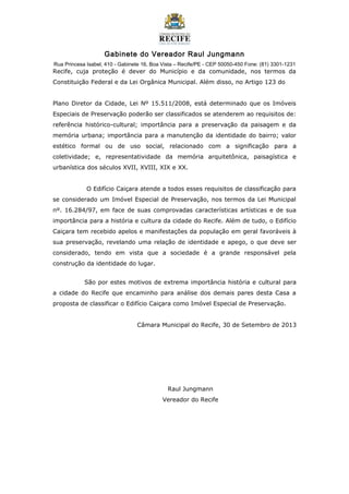 Gabinete do Vereador Raul Jungmann
Rua Princesa Isabel, 410 - Gabinete 16, Boa Vista – Recife/PE - CEP 50050-450 Fone: (81) 3301-1231
Recife, cuja proteção é dever do Município e da comunidade, nos termos da
Constituição Federal e da Lei Orgânica Municipal. Além disso, no Artigo 123 do
Plano Diretor da Cidade, Lei Nº 15.511/2008, está determinado que os Imóveis
Especiais de Preservação poderão ser classificados se atenderem ao requisitos de:
referência histórico-cultural; importância para a preservação da paisagem e da
memória urbana; importância para a manutenção da identidade do bairro; valor
estético formal ou de uso social, relacionado com a significação para a
coletividade; e, representatividade da memória arquitetônica, paisagística e
urbanística dos séculos XVII, XVIII, XIX e XX.
O Edifício Caiçara atende a todos esses requisitos de classificação para
se considerado um Imóvel Especial de Preservação, nos termos da Lei Municipal
nº. 16.284/97, em face de suas comprovadas características artísticas e de sua
importância para a história e cultura da cidade do Recife. Além de tudo, o Edifício
Caiçara tem recebido apelos e manifestações da população em geral favoráveis à
sua preservação, revelando uma relação de identidade e apego, o que deve ser
considerado, tendo em vista que a sociedade é a grande responsável pela
construção da identidade do lugar.
São por estes motivos de extrema importância história e cultural para
a cidade do Recife que encaminho para análise dos demais pares desta Casa a
proposta de classificar o Edifício Caiçara como Imóvel Especial de Preservação.
Câmara Municipal do Recife, 30 de Setembro de 2013
Raul Jungmann
Vereador do Recife
 
