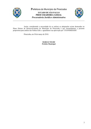 Prefeitura do Município de Piracicaba
ESTADO DE SÃO PAULO
PROCURADORIA GERAL
Procuradoria Jurídico-Administrativa
Assim, considerando a necessidade de se realizar as adequações acima destacadas no
Plano Diretor de Desenvolvimento do Município de Piracicaba é que encaminhamos a presente
propositura para análise dos Nobres Edis e aguardamos sua aprovação por UNANIMIDADE!
Piracicaba, em 30 de março de 2010.
BARJAS NEGRI
Prefeito Municipal
3
 