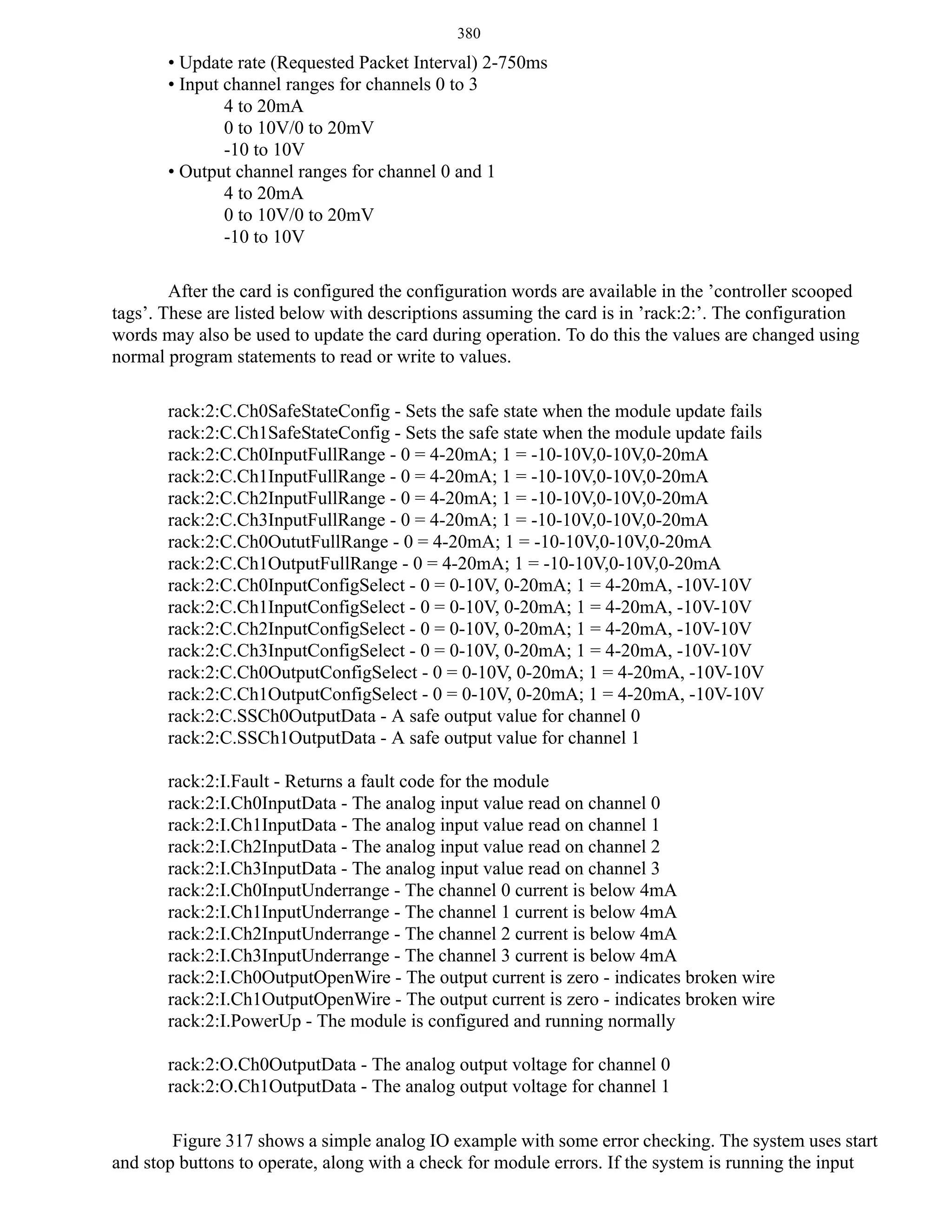 380

• Update rate (Requested Packet Interval) 2-750ms
• Input channel ranges for channels 0 to 3
4 to 20mA
0 to 10V/0 to 20mV
-10 to 10V
• Output channel ranges for channel 0 and 1
4 to 20mA
0 to 10V/0 to 20mV
-10 to 10V
After the card is configured the configuration words are available in the ’controller scooped
tags’. These are listed below with descriptions assuming the card is in ’rack:2:’. The configuration
words may also be used to update the card during operation. To do this the values are changed using
normal program statements to read or write to values.
rack:2:C.Ch0SafeStateConfig - Sets the safe state when the module update fails
rack:2:C.Ch1SafeStateConfig - Sets the safe state when the module update fails
rack:2:C.Ch0InputFullRange - 0 = 4-20mA; 1 = -10-10V,0-10V,0-20mA
rack:2:C.Ch1InputFullRange - 0 = 4-20mA; 1 = -10-10V,0-10V,0-20mA
rack:2:C.Ch2InputFullRange - 0 = 4-20mA; 1 = -10-10V,0-10V,0-20mA
rack:2:C.Ch3InputFullRange - 0 = 4-20mA; 1 = -10-10V,0-10V,0-20mA
rack:2:C.Ch0OututFullRange - 0 = 4-20mA; 1 = -10-10V,0-10V,0-20mA
rack:2:C.Ch1OutputFullRange - 0 = 4-20mA; 1 = -10-10V,0-10V,0-20mA
rack:2:C.Ch0InputConfigSelect - 0 = 0-10V, 0-20mA; 1 = 4-20mA, -10V-10V
rack:2:C.Ch1InputConfigSelect - 0 = 0-10V, 0-20mA; 1 = 4-20mA, -10V-10V
rack:2:C.Ch2InputConfigSelect - 0 = 0-10V, 0-20mA; 1 = 4-20mA, -10V-10V
rack:2:C.Ch3InputConfigSelect - 0 = 0-10V, 0-20mA; 1 = 4-20mA, -10V-10V
rack:2:C.Ch0OutputConfigSelect - 0 = 0-10V, 0-20mA; 1 = 4-20mA, -10V-10V
rack:2:C.Ch1OutputConfigSelect - 0 = 0-10V, 0-20mA; 1 = 4-20mA, -10V-10V
rack:2:C.SSCh0OutputData - A safe output value for channel 0
rack:2:C.SSCh1OutputData - A safe output value for channel 1
rack:2:I.Fault - Returns a fault code for the module
rack:2:I.Ch0InputData - The analog input value read on channel 0
rack:2:I.Ch1InputData - The analog input value read on channel 1
rack:2:I.Ch2InputData - The analog input value read on channel 2
rack:2:I.Ch3InputData - The analog input value read on channel 3
rack:2:I.Ch0InputUnderrange - The channel 0 current is below 4mA
rack:2:I.Ch1InputUnderrange - The channel 1 current is below 4mA
rack:2:I.Ch2InputUnderrange - The channel 2 current is below 4mA
rack:2:I.Ch3InputUnderrange - The channel 3 current is below 4mA
rack:2:I.Ch0OutputOpenWire - The output current is zero - indicates broken wire
rack:2:I.Ch1OutputOpenWire - The output current is zero - indicates broken wire
rack:2:I.PowerUp - The module is configured and running normally
rack:2:O.Ch0OutputData - The analog output voltage for channel 0
rack:2:O.Ch1OutputData - The analog output voltage for channel 1
Figure 317 shows a simple analog IO example with some error checking. The system uses start
and stop buttons to operate, along with a check for module errors. If the system is running the input

 