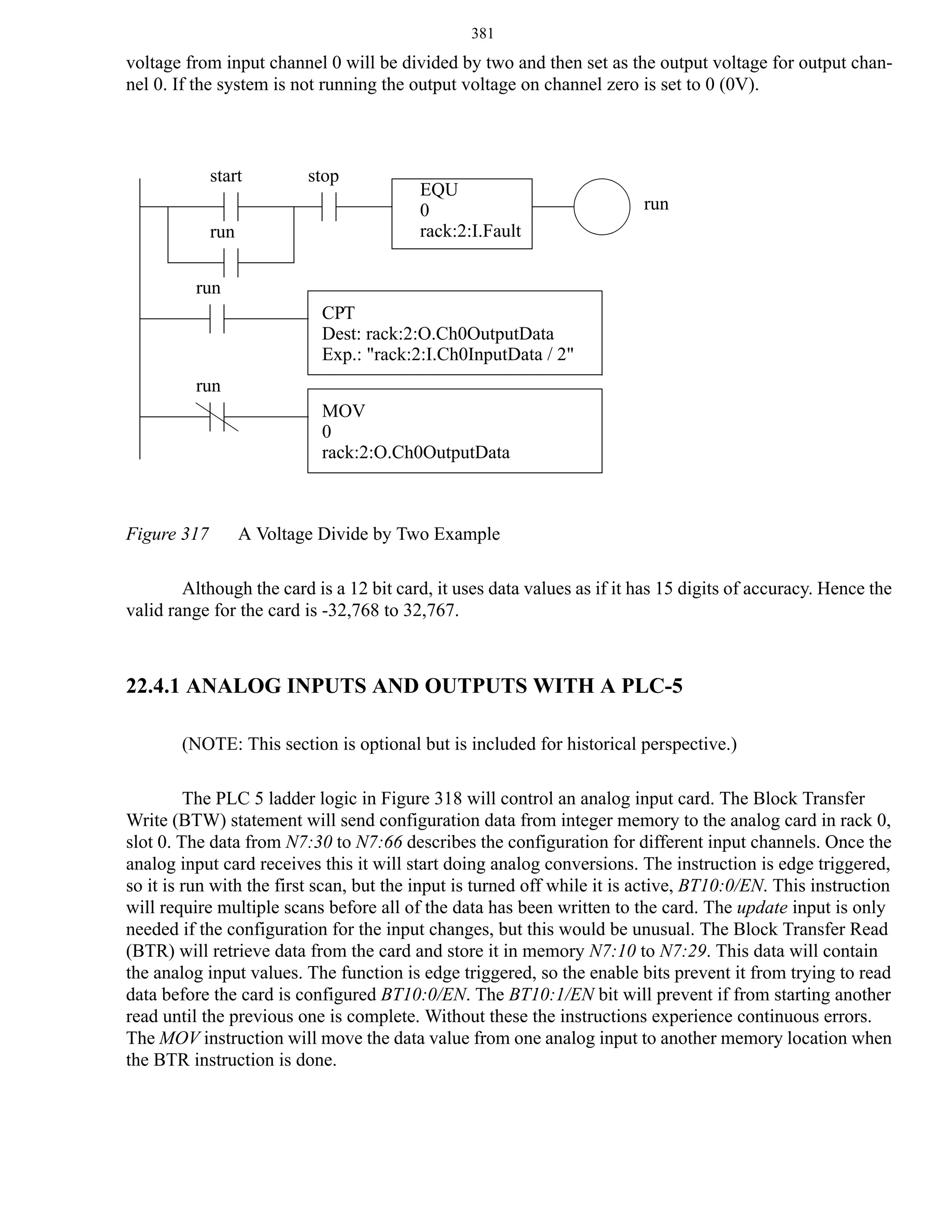 381

voltage from input channel 0 will be divided by two and then set as the output voltage for output channel 0. If the system is not running the output voltage on channel zero is set to 0 (0V).

start
run

stop

EQU
0
rack:2:I.Fault

run

run
CPT
Dest: rack:2:O.Ch0OutputData
Exp.: "rack:2:I.Ch0InputData / 2"
run
MOV
0
rack:2:O.Ch0OutputData

Figure 317

A Voltage Divide by Two Example

Although the card is a 12 bit card, it uses data values as if it has 15 digits of accuracy. Hence the
valid range for the card is -32,768 to 32,767.

22.4.1 ANALOG INPUTS AND OUTPUTS WITH A PLC-5
(NOTE: This section is optional but is included for historical perspective.)
The PLC 5 ladder logic in Figure 318 will control an analog input card. The Block Transfer
Write (BTW) statement will send configuration data from integer memory to the analog card in rack 0,
slot 0. The data from N7:30 to N7:66 describes the configuration for different input channels. Once the
analog input card receives this it will start doing analog conversions. The instruction is edge triggered,
so it is run with the first scan, but the input is turned off while it is active, BT10:0/EN. This instruction
will require multiple scans before all of the data has been written to the card. The update input is only
needed if the configuration for the input changes, but this would be unusual. The Block Transfer Read
(BTR) will retrieve data from the card and store it in memory N7:10 to N7:29. This data will contain
the analog input values. The function is edge triggered, so the enable bits prevent it from trying to read
data before the card is configured BT10:0/EN. The BT10:1/EN bit will prevent if from starting another
read until the previous one is complete. Without these the instructions experience continuous errors.
The MOV instruction will move the data value from one analog input to another memory location when
the BTR instruction is done.

 