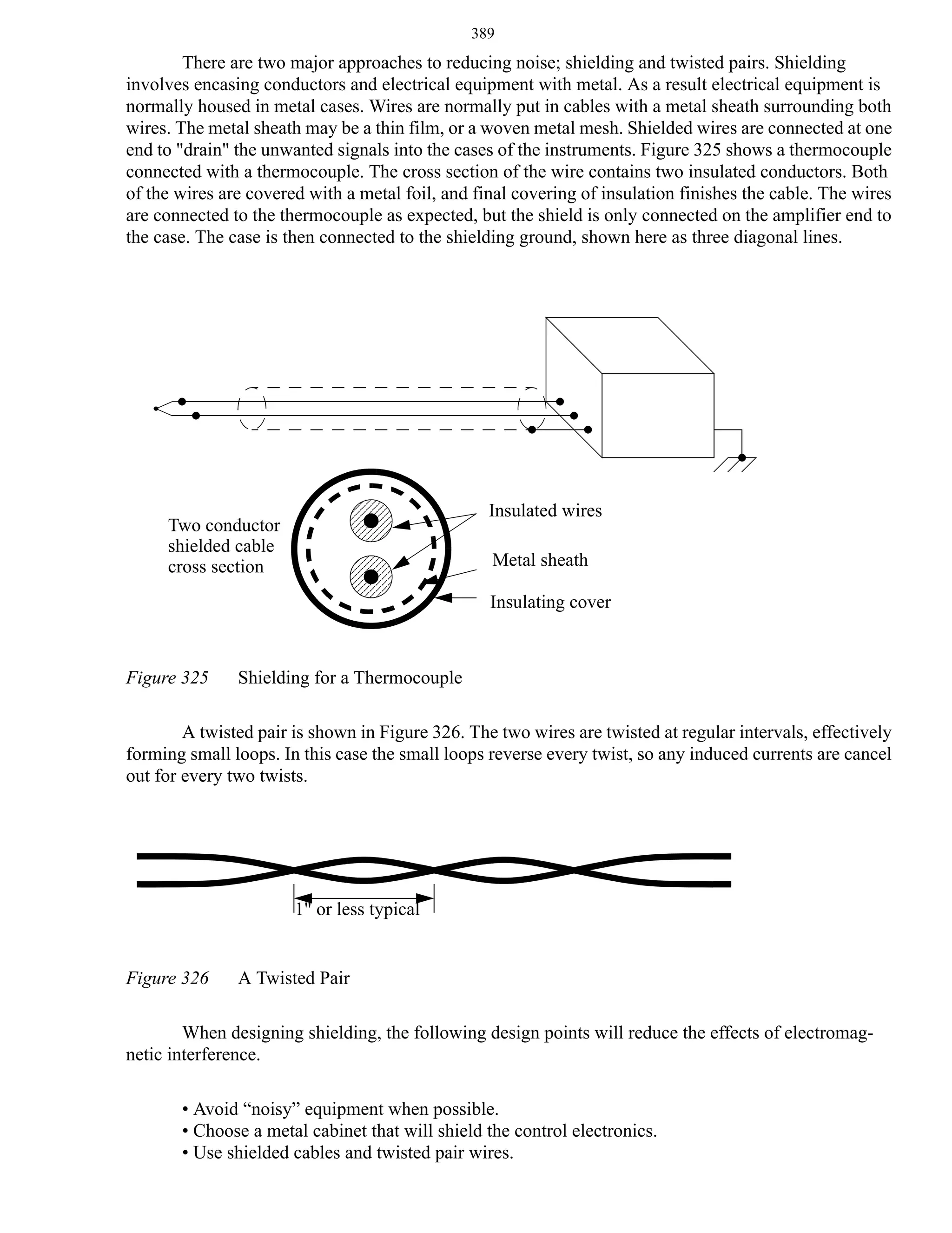 389

There are two major approaches to reducing noise; shielding and twisted pairs. Shielding
involves encasing conductors and electrical equipment with metal. As a result electrical equipment is
normally housed in metal cases. Wires are normally put in cables with a metal sheath surrounding both
wires. The metal sheath may be a thin film, or a woven metal mesh. Shielded wires are connected at one
end to "drain" the unwanted signals into the cases of the instruments. Figure 325 shows a thermocouple
connected with a thermocouple. The cross section of the wire contains two insulated conductors. Both
of the wires are covered with a metal foil, and final covering of insulation finishes the cable. The wires
are connected to the thermocouple as expected, but the shield is only connected on the amplifier end to
the case. The case is then connected to the shielding ground, shown here as three diagonal lines.

Insulated wires

Two conductor
shielded cable
cross section

Metal sheath
Insulating cover

Figure 325

Shielding for a Thermocouple

A twisted pair is shown in Figure 326. The two wires are twisted at regular intervals, effectively
forming small loops. In this case the small loops reverse every twist, so any induced currents are cancel
out for every two twists.

1" or less typical

Figure 326

A Twisted Pair

When designing shielding, the following design points will reduce the effects of electromagnetic interference.
• Avoid “noisy” equipment when possible.
• Choose a metal cabinet that will shield the control electronics.
• Use shielded cables and twisted pair wires.

 