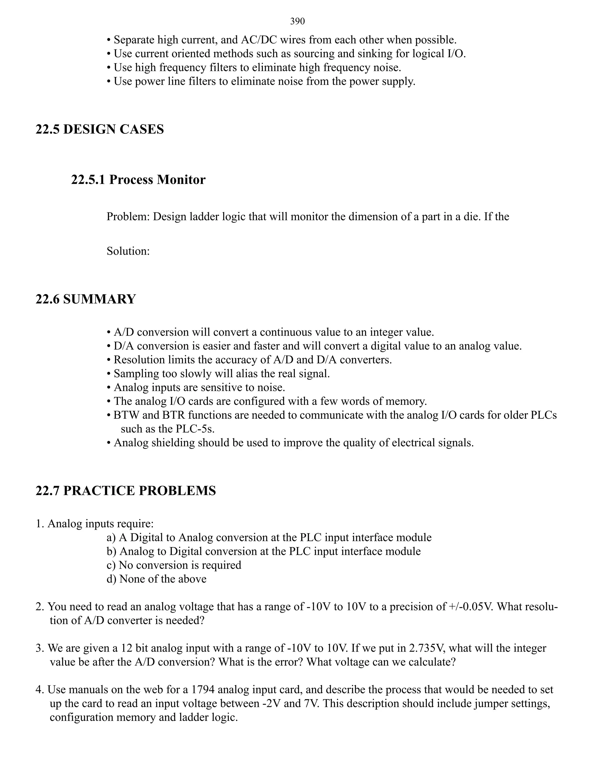 390

• Separate high current, and AC/DC wires from each other when possible.
• Use current oriented methods such as sourcing and sinking for logical I/O.
• Use high frequency filters to eliminate high frequency noise.
• Use power line filters to eliminate noise from the power supply.

22.5 DESIGN CASES

22.5.1 Process Monitor
Problem: Design ladder logic that will monitor the dimension of a part in a die. If the
Solution:

22.6 SUMMARY
• A/D conversion will convert a continuous value to an integer value.
• D/A conversion is easier and faster and will convert a digital value to an analog value.
• Resolution limits the accuracy of A/D and D/A converters.
• Sampling too slowly will alias the real signal.
• Analog inputs are sensitive to noise.
• The analog I/O cards are configured with a few words of memory.
• BTW and BTR functions are needed to communicate with the analog I/O cards for older PLCs
such as the PLC-5s.
• Analog shielding should be used to improve the quality of electrical signals.

22.7 PRACTICE PROBLEMS
1. Analog inputs require:
a) A Digital to Analog conversion at the PLC input interface module
b) Analog to Digital conversion at the PLC input interface module
c) No conversion is required
d) None of the above
2. You need to read an analog voltage that has a range of -10V to 10V to a precision of +/-0.05V. What resolution of A/D converter is needed?
3. We are given a 12 bit analog input with a range of -10V to 10V. If we put in 2.735V, what will the integer
value be after the A/D conversion? What is the error? What voltage can we calculate?
4. Use manuals on the web for a 1794 analog input card, and describe the process that would be needed to set
up the card to read an input voltage between -2V and 7V. This description should include jumper settings,
configuration memory and ladder logic.

 