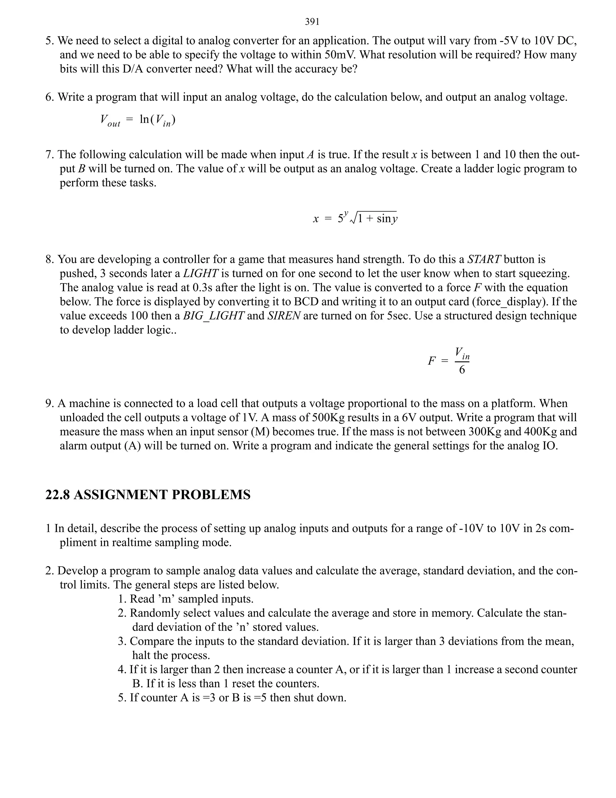 391

5. We need to select a digital to analog converter for an application. The output will vary from -5V to 10V DC,
and we need to be able to specify the voltage to within 50mV. What resolution will be required? How many
bits will this D/A converter need? What will the accuracy be?
6. Write a program that will input an analog voltage, do the calculation below, and output an analog voltage.
V out = ln ( V in )
7. The following calculation will be made when input A is true. If the result x is between 1 and 10 then the output B will be turned on. The value of x will be output as an analog voltage. Create a ladder logic program to
perform these tasks.
x = 5

y

1 + sin y

8. You are developing a controller for a game that measures hand strength. To do this a START button is
pushed, 3 seconds later a LIGHT is turned on for one second to let the user know when to start squeezing.
The analog value is read at 0.3s after the light is on. The value is converted to a force F with the equation
below. The force is displayed by converting it to BCD and writing it to an output card (force_display). If the
value exceeds 100 then a BIG_LIGHT and SIREN are turned on for 5sec. Use a structured design technique
to develop ladder logic..
V in
F = -----6
9. A machine is connected to a load cell that outputs a voltage proportional to the mass on a platform. When
unloaded the cell outputs a voltage of 1V. A mass of 500Kg results in a 6V output. Write a program that will
measure the mass when an input sensor (M) becomes true. If the mass is not between 300Kg and 400Kg and
alarm output (A) will be turned on. Write a program and indicate the general settings for the analog IO.

22.8 ASSIGNMENT PROBLEMS
1 In detail, describe the process of setting up analog inputs and outputs for a range of -10V to 10V in 2s compliment in realtime sampling mode.
2. Develop a program to sample analog data values and calculate the average, standard deviation, and the control limits. The general steps are listed below.
1. Read ’m’ sampled inputs.
2. Randomly select values and calculate the average and store in memory. Calculate the standard deviation of the ’n’ stored values.
3. Compare the inputs to the standard deviation. If it is larger than 3 deviations from the mean,
halt the process.
4. If it is larger than 2 then increase a counter A, or if it is larger than 1 increase a second counter
B. If it is less than 1 reset the counters.
5. If counter A is =3 or B is =5 then shut down.

 