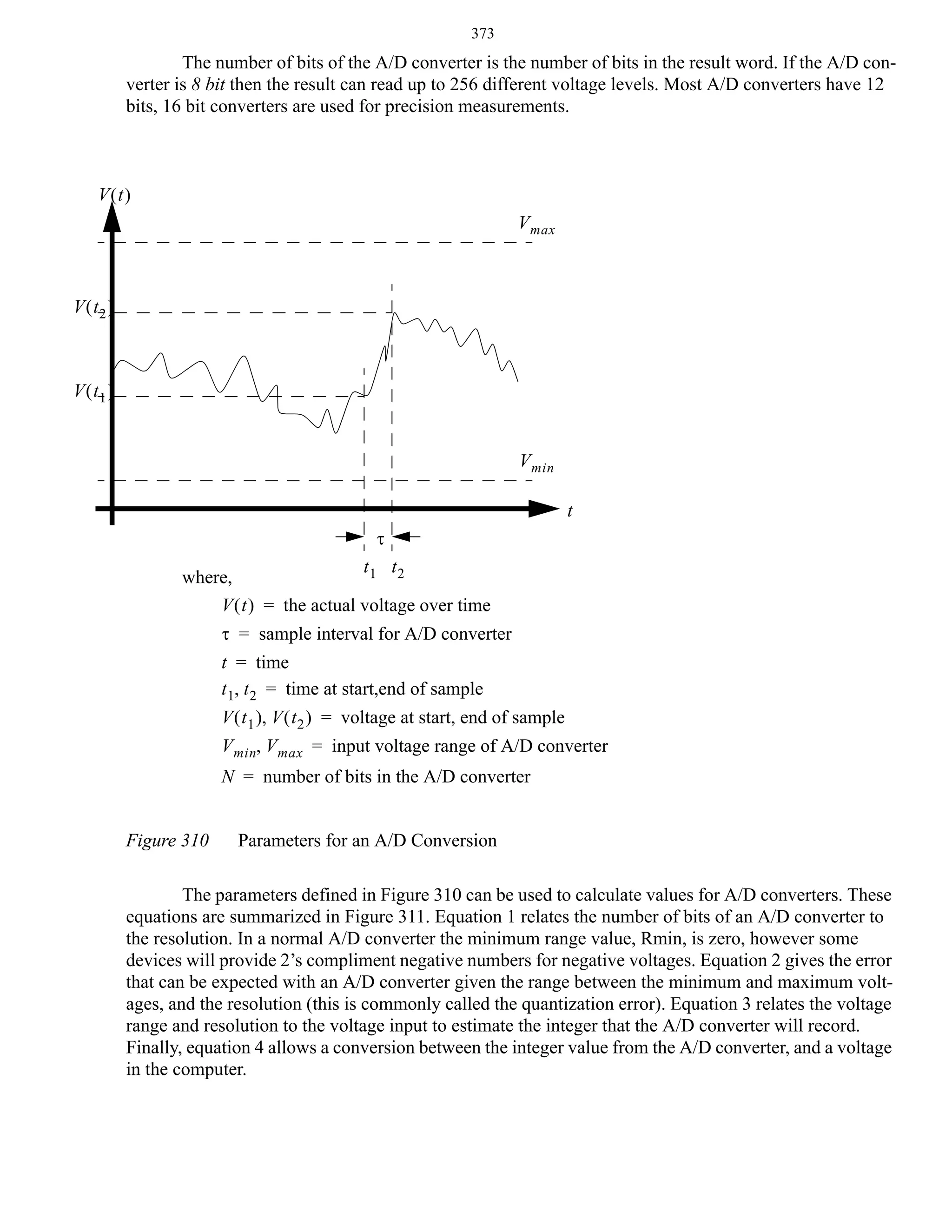 373

The number of bits of the A/D converter is the number of bits in the result word. If the A/D converter is 8 bit then the result can read up to 256 different voltage levels. Most A/D converters have 12
bits, 16 bit converters are used for precision measurements.

V(t)
V max

V ( t2 )

V ( t1 )
V min
t
τ
t1 t2
where,
V ( t ) = the actual voltage over time
τ = sample interval for A/D converter
t = time
t 1, t 2 = time at start,end of sample
V ( t 1 ), V ( t 2 ) = voltage at start, end of sample
V min, V max = input voltage range of A/D converter
N = number of bits in the A/D converter
Figure 310

Parameters for an A/D Conversion

The parameters defined in Figure 310 can be used to calculate values for A/D converters. These
equations are summarized in Figure 311. Equation 1 relates the number of bits of an A/D converter to
the resolution. In a normal A/D converter the minimum range value, Rmin, is zero, however some
devices will provide 2’s compliment negative numbers for negative voltages. Equation 2 gives the error
that can be expected with an A/D converter given the range between the minimum and maximum voltages, and the resolution (this is commonly called the quantization error). Equation 3 relates the voltage
range and resolution to the voltage input to estimate the integer that the A/D converter will record.
Finally, equation 4 allows a conversion between the integer value from the A/D converter, and a voltage
in the computer.

 