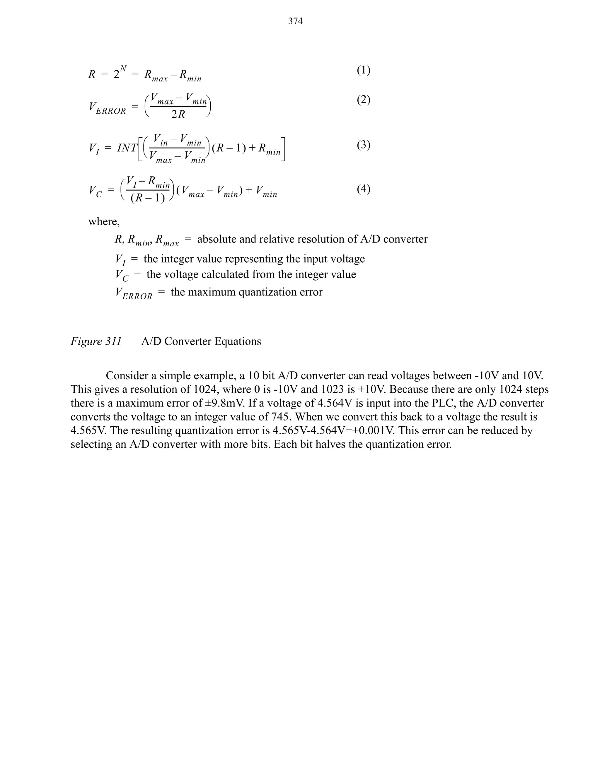 374

R = 2

N

= R max – R min

V max – V min
V ERROR = ⎛ ----------------------------⎞
⎝
⎠
2R

(1)
(2)

V in – V min
V I = INT ⎛ ----------------------------⎞ ( R – 1 ) + R min
⎝ V max – V min⎠

(3)

V I – R min
V C = ⎛ --------------------- ⎞ ( V max – V min ) + V min
⎝ (R – 1) ⎠

(4)

where,
R, R min, R max = absolute and relative resolution of A/D converter
V I = the integer value representing the input voltage
V C = the voltage calculated from the integer value
V ERROR = the maximum quantization error

Figure 311

A/D Converter Equations

Consider a simple example, a 10 bit A/D converter can read voltages between -10V and 10V.
This gives a resolution of 1024, where 0 is -10V and 1023 is +10V. Because there are only 1024 steps
there is a maximum error of ±9.8mV. If a voltage of 4.564V is input into the PLC, the A/D converter
converts the voltage to an integer value of 745. When we convert this back to a voltage the result is
4.565V. The resulting quantization error is 4.565V-4.564V=+0.001V. This error can be reduced by
selecting an A/D converter with more bits. Each bit halves the quantization error.

 